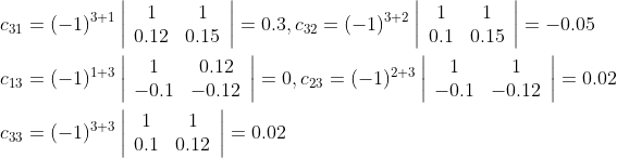 \begin{aligned} &c_{31}=(-1)^{3+1}\left|\begin{array}{cc} 1 & 1 \\ 0.12 & 0.15 \end{array}\right|=0.3, c_{32}=(-1)^{3+2}\left|\begin{array}{cc} 1 & 1 \\ 0.1 & 0.15 \end{array}\right|=-0.05 \\ &c_{13}=(-1)^{1+3}\left|\begin{array}{cc} 1 & 0.12 \\ -0.1 & -0.12 \end{array}\right|=0, c_{23}=(-1)^{2+3}\left|\begin{array}{cc} 1 & 1 \\ -0.1 & -0.12 \end{array}\right|=0.02 \\ &c_{33}=(-1)^{3+3}\left|\begin{array}{cc} 1 & 1 \\ 0.1 & 0.12 \end{array}\right|=0.02 \end{aligned}