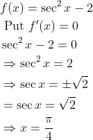 \begin{aligned} &f(x)=\sec ^{2} x-2 \\ &\text { Put } f^{\prime}(x)=0 \\ &\sec ^{2} x-2=0 \\ &\Rightarrow \sec ^{2} x=2 \\ &\Rightarrow \sec x=\pm \sqrt{2} \\ &=\sec x=\sqrt{2} \\ &\Rightarrow x=\frac{\pi}{4} \end{aligned}