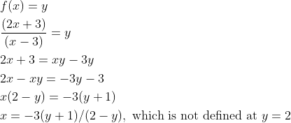 \begin{aligned} &f(x)=y\\ &\frac{(2 x+3)}{(x-3)}=y\\ &2 x+3=x y-3 y\\ &2 x-x y=-3 y-3\\ &x(2-y)=-3(y+1)\\ &x=-3(y+1) /(2-y), \text { which is not defined at } y=2 \end{aligned}