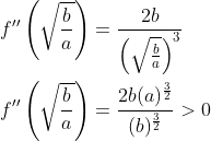 \begin{aligned} &f^{\prime \prime}\left(\sqrt{\frac{b}{a}}\right)=\frac{2 b}{\left(\sqrt{\frac{b}{a}}\right)^{3}} \\ &f^{\prime \prime}\left(\sqrt{\frac{b}{a}}\right)=\frac{2 b(a)^{\frac{3}{2}}}{(b)^{\frac{3}{2}}}>0 \end{aligned}