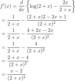 \begin{aligned} &f^{\prime}(x)=\frac{d}{d x}\left\{\log (2+x)-\frac{2 x}{2+x}\right\} \\ &=\frac{1}{2+x}-\frac{(2+x) 2-2 x \times 1}{(2+x)^{2}} \\ &=\frac{1}{2+x}-\frac{4+2 x-2 x}{(2+x)^{2}} \\ &=\frac{1}{2+x}-\frac{4}{(2+x)^{2}} \\ &=\frac{2+x-4}{(2+x)^{2}} \\ &=\frac{x-2}{(2+x)^{2}} \end{aligned}