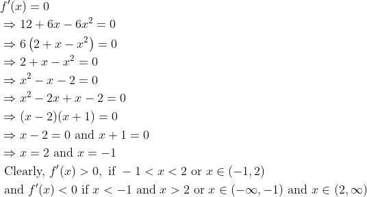 \begin{aligned} &f^{\prime}(x)=0\\ &\Rightarrow 12+6 x-6 x^{2}=0\\ &\Rightarrow 6\left(2+x-x^{2}\right)=0\\ &\Rightarrow 2+x-x^{2}=0\\ &\Rightarrow x^{2}-x-2=0\\ &\Rightarrow x^{2}-2 x+x-2=0\\ &\Rightarrow(x-2)(x+1)=0\\ &\Rightarrow x-2=0 \text { and } x+1=0\\ &\Rightarrow x=2 \text { and } x=-1\\ &\text { Clearly, } f^{\prime}(x)>0, \text { if }-1<x<2 \text { or } x \in(-1,2)\\ &\text { and } f^{\prime}(x)<0 \text { if } x<-1 \text { and } x>2 \text { or } x \in(-\infty,-1) \text { and } x \in(2, \infty) \end{aligned}