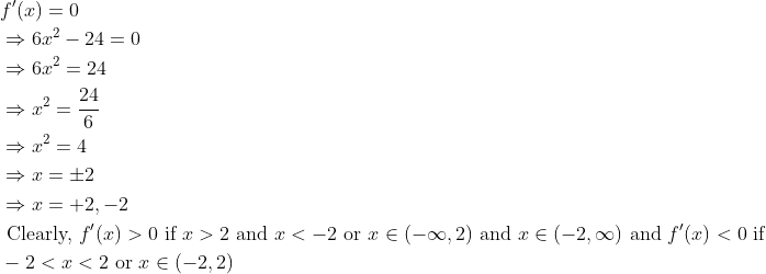 \begin{aligned} &f^{\prime}(x)=0\\ &\Rightarrow 6 x^{2}-24=0\\ &\Rightarrow 6 x^{2}=24\\ &\Rightarrow x^{2}=\frac{24}{6}\\ &\Rightarrow x^{2}=4\\ &\Rightarrow x=\pm 2\\ &\Rightarrow x=+2,-2\\ &\text { Clearly, } f^{\prime}(x)>0 \text { if } x>2 \text { and } x<-2 \text { or } x \in(-\infty, 2) \text { and } x \in(-2, \infty) \text { and } f^{\prime}(x)<0 \text { if }\\ &-2<x<2 \text { or } x \in(-2,2) \end{aligned}