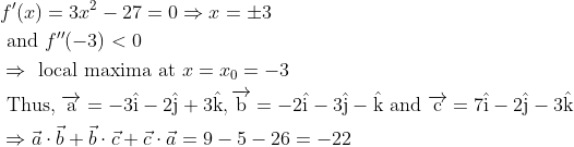 \begin{aligned} &f^{\prime}(x)=3 x^{2}-27=0 \Rightarrow x=\pm 3\\ &\text { and } f^{\prime \prime}(-3)<0\\ &\Rightarrow \text { local maxima at } x=x_{0}=-3\\ &\text { Thus, } \overrightarrow{\mathrm{a}}=-3 \hat{\mathrm{i}}-2 \hat{\mathrm{j}}+3 \hat{\mathrm{k}}, \overrightarrow{\mathrm{b}}=-2 \hat{\mathrm{i}}-3 \hat{\mathrm{j}}-\hat{\mathrm{k}} \text { and } \overrightarrow{\mathrm{c}}=7 \hat{\mathrm{i}}-2 \hat{\mathrm{j}}-3 \hat{\mathrm{k}}\\ &\Rightarrow \vec{a} \cdot \vec{b}+\vec{b} \cdot \vec{c}+\vec{c} \cdot \vec{a}=9-5-26=-22 \end{aligned}