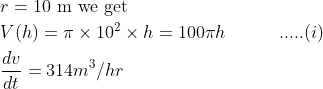 \begin{aligned} &r=10 \mathrm{~m} \text { we get }\\ &V(h)=\pi \times 10^{2} \times h=100 \pi h \quad \quad \quad .....(i)\\ &\frac{d v}{d t}=314 m^{3} / h r \end{aligned}