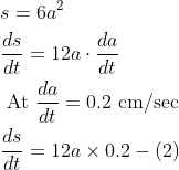 \begin{aligned} &s=6 a^{2} \\ &\frac{d s}{d t}=12 a \cdot \frac{d a}{d t} \\ &\text { At } \frac{d a}{d t}=0.2 \mathrm{~cm} / \mathrm{sec} \\ &\frac{d s}{d t}=12 a \times 0.2-(2) \end{aligned}