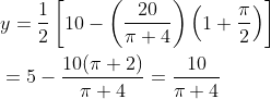 \begin{aligned} &y=\frac{1}{2}\left[10-\left(\frac{20}{\pi+4}\right)\left(1+\frac{\pi}{2}\right)\right] \\ &=5-\frac{10(\pi+2)}{\pi+4}=\frac{10}{\pi+4} \end{aligned}