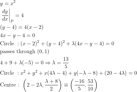 \begin{aligned} &y=x^{2}\\ &\left.\frac{d y}{d x}\right|_{P}=4\\ &(y-4)=4(x-2)\\ &4 x-y-4=0\\ &\text {Circle }:(x-2)^{2}+(y-4)^{2}+\lambda(4 x-y-4)=0\\ &\text {passes through }(0,1)\\ &4+9+\lambda(-5)=0 \Rightarrow \lambda=\frac{13}{5}\\ &\text {Circle }: x^{2}+y^{2}+x(4 \lambda-4)+y(-\lambda-8)+(20-4 \lambda)=0\\ &\text {Centre : }\left(2-2 \lambda, \frac{\lambda+8}{2}\right) \equiv\left(\frac{-16}{5}, \frac{53}{10}\right) \end{aligned}