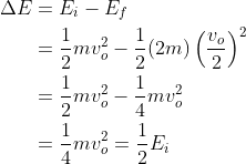 \begin{aligned} \Delta E &=E_{i}-E_{f} \\ &=\frac{1}{2} m v_{o}^{2}-\frac{1}{2}(2 m)\left(\frac{v_{o}}{2}\right)^{2} \\ &=\frac{1}{2} m v_{o}^{2}-\frac{1}{4} m v_{o}^{2} \\ &=\frac{1}{4} m v_{o}^{2}=\frac{1}{2} E_{i} \end{aligned}