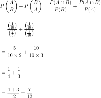\begin{aligned} \begin{aligned} &P\left(\frac{A}{B}\right)+P\left(\frac{B}{A}\right)=\frac{P(A \cap B)}{P(B)}+\frac{P(A \cap B)}{P(A)} \\\\ &=\frac{\left(\frac{1}{10}\right)}{\left(\frac{2}{5}\right)}+\frac{\left(\frac{1}{10}\right)}{\left(\frac{3}{10}\right)} \\\\ &=\frac{5}{10 \times 2}+\frac{10}{10 \times 3} \\\\ &=\frac{1}{4}+\frac{1}{3} \\\\ &=\frac{4+3}{12}=\frac{7}{12} \end{aligned} \end{aligned}