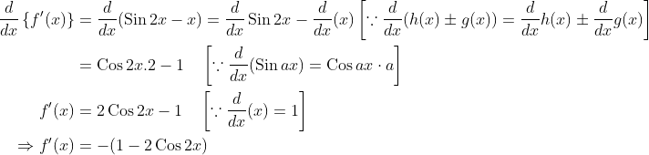 \begin{aligned} \frac{d}{d x}\left\{f^{\prime}(x)\right\} &=\frac{d}{d x}(\operatorname{Sin} 2 x-x)=\frac{d}{d x} \operatorname{Sin} 2 x-\frac{d}{d x}(x)\left[\because \frac{d}{d x}(h(x) \pm g(x))=\frac{d}{d x} h(x) \pm \frac{d}{d x} g(x)\right] \\ &=\operatorname{Cos} 2 x .2-1 \quad\left[\because \frac{d}{d x}(\operatorname{Sin} a x)=\operatorname{Cos} a x \cdot a\right] \\ f^{\prime}(x) &=2 \operatorname{Cos} 2 x-1 \quad\left[\because \frac{d}{d x}(x)=1\right] \\ \Rightarrow f^{\prime}(x) &=-(1-2 \operatorname{Cos} 2 x) \end{aligned}