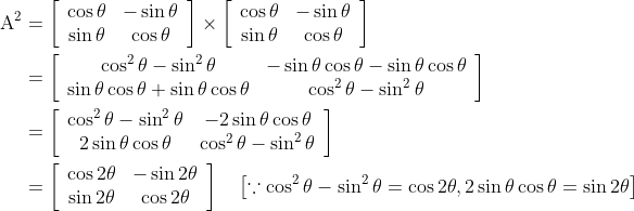 \begin{aligned} \mathrm{A}^{2} &=\left[\begin{array}{cc} \cos \theta & -\sin \theta \\ \sin \theta & \cos \theta \end{array}\right] \times\left[\begin{array}{cc} \cos \theta & -\sin \theta \\ \sin \theta & \cos \theta \end{array}\right] \\ &=\left[\begin{array}{cc} \cos ^{2} \theta-\sin ^{2} \theta & -\sin \theta \cos \theta-\sin \theta \cos \theta \\ \sin \theta \cos \theta+\sin \theta \cos \theta & \cos ^{2} \theta-\sin ^{2} \theta \end{array}\right] \\ &=\left[\begin{array}{cc} \cos ^{2} \theta-\sin ^{2} \theta & -2 \sin \theta \cos \theta \\ 2 \sin \theta \cos \theta & \cos ^{2} \theta-\sin ^{2} \theta \end{array}\right] \\ &=\left[\begin{array}{cc} \cos 2 \theta & -\sin 2 \theta \\ \sin 2 \theta & \cos 2 \theta \end{array}\right] \quad\left[\because \cos ^{2} \theta-\sin ^{2} \theta=\cos 2 \theta, 2 \sin \theta \cos \theta=\sin 2 \theta\right] \end{aligned}