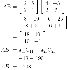 \begin{aligned} \mathrm{AB} &=\left[\begin{array}{ll} 2 & 5 \\ 2 & 1 \end{array}\right]\left[\begin{array}{cc} 4 & -3 \\ 2 & 5 \end{array}\right] \\ &=\left[\begin{array}{cc} 8+10 & -6+25 \\ 8+2 & -6+5 \end{array}\right] \\ &=\left[\begin{array}{cc} 18 & 19 \\ 10 & -1 \end{array}\right] \\ |A B| &=\mathrm{a}_{11} \mathrm{C}_{11}+\mathrm{a}_{21} \mathrm{C}_{21} \\ &=-18-190 \\ |A B| &=-208 \end{aligned}