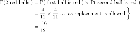 \begin{aligned} \mathrm{P}(2 \text { red balls }) &=\mathrm{P}(\text { first ball is red }) \times \mathrm{P}(\text { second ball is red }) \\ &\left.=\frac{4}{11} \times \frac{4}{11} \ldots \text { as replacement is allowed }\right\} \\ &=\frac{16}{121} \end{aligned}