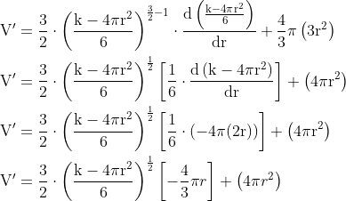 \begin{aligned} \mathrm{V}^{\prime} &=\frac{3}{2} \cdot\left(\frac{\mathrm{k}-4 \pi \mathrm{r}^{2}}{6}\right)^{\frac{3}{2}-1} \cdot \frac{\mathrm{d}\left(\frac{\mathrm{k}-4 \pi \mathrm{r}^{2}}{6}\right)}{\mathrm{dr}}+\frac{4}{3} \pi\left(3 \mathrm{r}^{2}\right) \\ \mathrm{V}^{\prime} &=\frac{3}{2} \cdot\left(\frac{\mathrm{k}-4 \pi \mathrm{r}^{2}}{6}\right)^{\frac{1}{2}}\left[\frac{1}{6} \cdot \frac{\mathrm{d}\left(\mathrm{k}-4 \pi \mathrm{r}^{2}\right)}{\mathrm{dr}}\right]+\left(4 \pi \mathrm{r}^{2}\right) \\ \mathrm{V}^{\prime} &=\frac{3}{2} \cdot\left(\frac{\mathrm{k}-4 \pi \mathrm{r}^{2}}{6}\right)^{\frac{1}{2}}\left[\frac{1}{6} \cdot(-4 \pi(2 \mathrm{r}))\right]+\left(4 \pi \mathrm{r}^{2}\right) \\ \mathrm{V}^{\prime} &=\frac{3}{2} \cdot\left(\frac{\mathrm{k}-4 \pi \mathrm{r}^{2}}{6}\right)^{\frac{1}{2}}\left[-\frac{4}{3} \pi r\right]+\left(4 \pi r^{2}\right) \\ \end{aligned}