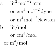 \begin{aligned} \mathrm{a}=& \text { lit}^{2} \, \mathrm{mol}^{-2}\, \mathrm{atm} \\ & \text { or } \mathrm{cm}^{4}\, \mathrm{mol}^{-2} \, \mathrm{dyne} \\ & \text { or } \mathrm{m}^{4} \, \mathrm{mol}^{-2} \text {Newton } \\ \mathrm{b}=& \text { lit/mol } \\ & \text { or } \mathrm{cm}^{3} / \mathrm{mol} \\ \text {or} & \: \mathrm{m}^{3} / \mathrm{mol} \end{aligned}