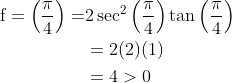 \begin{aligned} \mathrm{f}=\left(\frac{\pi}{4}\right)=& 2 \sec ^{2}\left(\frac{\pi}{4}\right) \tan \left(\frac{\pi}{4}\right) \\ &=2(2)(1) \\ &=4>0 \end{aligned}