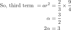 \begin{aligned} \text {So, third term }=a r^{2} &=\frac{2}{3} \times \frac{9}{4} \\ \alpha &=\frac{3}{2} \\ 2 \alpha &=3 \end{aligned}