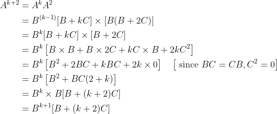 \begin{aligned} A^{k+2} &=A^{k} A^{2} \\ &=B^{(k-1)}[B+k C] \times[B(B+2 C)] \\ &=B^{k}[B+k C] \times[B+2 C] \\ &=B^{k}\left[B \times B+B \times 2 C+k C \times B+2 k C^{2}\right] \\ &=B^{k}\left[B^{2}+2 B C+k B C+2 k \times 0\right] \quad\left[\text { since } B C=C B, C^{2}=0\right] \\ &=B^{k}\left[B^{2}+B C(2+k)\right] \\ &=B^{k} \times B[B+(k+2) C] \\ &=B^{k+1}[B+(k+2) C] \end{aligned}