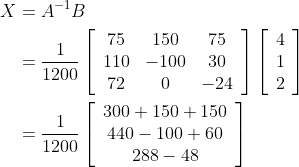 \begin{aligned} X &=A^{-1} B \\ &=\frac{1}{1200}\left[\begin{array}{ccc} 75 & 150 & 75 \\ 110 & -100 & 30 \\ 72 & 0 & -24 \end{array}\right]\left[\begin{array}{l} 4 \\ 1 \\ 2 \end{array}\right] \\ &=\frac{1}{1200}\left[\begin{array}{c} 300+150+150 \\ 440-100+60 \\ 288-48 \end{array}\right] \end{aligned}
