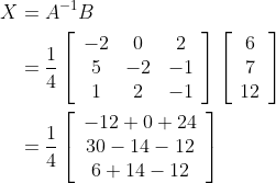 \begin{aligned} X &=A^{-1} B \\ &=\frac{1}{4}\left[\begin{array}{ccc} -2 & 0 & 2 \\ 5 & -2 & -1 \\ 1 & 2 & -1 \end{array}\right]\left[\begin{array}{c} 6 \\ 7 \\ 12 \end{array}\right] \\ &=\frac{1}{4}\left[\begin{array}{c} -12+0+24 \\ 30-14-12 \\ 6+14-12 \end{array}\right] \end{aligned}