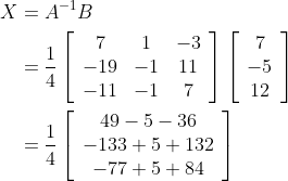 \begin{aligned} X &=A^{-1} B \\ &=\frac{1}{4}\left[\begin{array}{ccc} 7 & 1 & -3 \\ -19 & -1 & 11 \\ -11 & -1 & 7 \end{array}\right]\left[\begin{array}{c} 7 \\ -5 \\ 12 \end{array}\right] \\ &=\frac{1}{4}\left[\begin{array}{c} 49-5-36 \\ -133+5+132 \\ -77+5+84 \end{array}\right] \end{aligned}