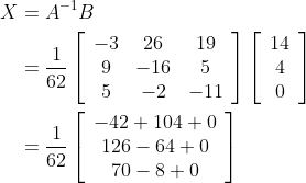 \begin{aligned} X &=A^{-1} B \\ &=\frac{1}{62}\left[\begin{array}{ccc} -3 & 26 & 19 \\ 9 & -16 & 5 \\ 5 & -2 & -11 \end{array}\right]\left[\begin{array}{c} 14 \\ 4 \\ 0 \end{array}\right] \\ &=\frac{1}{62}\left[\begin{array}{c} -42+104+0 \\ 126-64+0 \\ 70-8+0 \end{array}\right] \end{aligned}