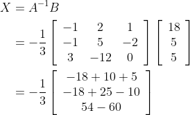 \begin{aligned} X &=A^{-1} B \\ &=-\frac{1}{3}\left[\begin{array}{ccc} -1 & 2 & 1 \\ -1 & 5 & -2 \\ 3 & -12 & 0 \end{array}\right]\left[\begin{array}{c} 18 \\ 5 \\ 5 \end{array}\right] \\ &=-\frac{1}{3}\left[\begin{array}{c} -18+10+5 \\ -18+25-10 \\ 54-60 \end{array}\right] \end{aligned}