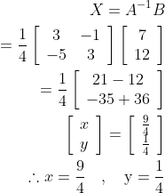 \begin{aligned} X =A^{-1} B \\ =\frac{1}{4}\left[\begin{array}{cc} 3 & -1 \\ -5 & 3 \end{array}\right]\left[\begin{array}{c} 7 \\ 12 \end{array}\right] \\ =\frac{1}{4}\left[\begin{array}{c} 21-12 \\ -35+36 \end{array}\right] \\ \left[\begin{array}{l} x \\ y \end{array}\right]=\left[\begin{array}{c} \frac{9}{4} \\ \frac{1}{4} \end{array}\right] \\ \therefore x =\frac{9}{4} \quad, \quad \mathrm{y}=\frac{1}{4} \end{aligned}