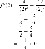 \begin{aligned} f^{\prime \prime}(2) &=\frac{4}{(2)^{3}}-\frac{12}{(2)^{2}} \\ &=\frac{4}{8}-\frac{12}{16} \\ &=\frac{1}{2}-\frac{3}{4} \\ &=-\frac{1}{4}<0 \end{aligned}