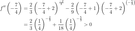 \begin{aligned} f^{\prime \prime}\left(-\frac{7}{4}\right) &=\frac{2}{3}\left(-\frac{7}{4}+2\right)^{\frac{-2}{3}}-\frac{2}{9}\left(-\frac{7}{4}+1\right)\left(-\frac{7}{4}+2\right)^{\left(-\frac{5}{3}\right)} \\ &=\frac{2}{3}\left(\frac{1}{4}\right)^{-\frac{2}{3}}+\frac{1}{18}\left(\frac{1}{4}\right)^{-\frac{5}{3}}>0 \end{aligned}