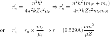 \begin{aligned} r_{n}^{\prime} &=\frac{n^{2} h^{2}}{4 \pi^{2} k Z e^{2} \mu_{e}} \Rightarrow r_{n}^{\prime}=\frac{n^{2} h^{2}\left({m}_{N}+m_{e}\right)}{4 \pi^{2} k Z e^{2} {m}_{e} m_{N}} \\ \\ \text { or } \quad r_{n}^{\prime} &=r_{n} \times \frac{m_{e}}{\mu_{e}} \Rightarrow r=(0.529 \mathrm{A}) \frac{m n^{2}}{\mu Z} \end{aligned}