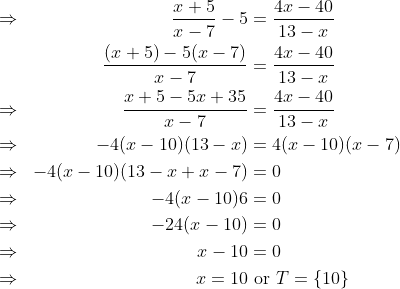 \begin{aligned}\Rightarrow& & \frac{x+5}{x-7}- 5 &= \frac{4x-40}{13-x} \\ && \frac{(x+5)-5(x-7)}{x-7} & = \frac{4x-40}{13-x} \\ \Rightarrow && \frac{x + 5 - 5x + 35}{x-7} & = \frac{4x-40}{13-x} \\ \Rightarrow & & -4(x-10)(13-x) &= 4( x -10)(x-7) \\ \Rightarrow & & -4(x-10) (13-x + x -7) & = 0 \\ \Rightarrow & & -4(x - 10)6 &= 0 \\ \Rightarrow & & -24(x-10) &=0 \\ \Rightarrow & & x - 10 &= 0 \\ \Rightarrow & & x = 10& \text{ or }T = \{10\}\end{aligned}