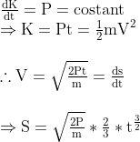 \begin{array}{l} \frac{\mathrm{dK}}{\mathrm{dt}}=\mathrm{P}=\operatorname{costant} \\\Rightarrow \mathrm{K}=\mathrm{Pt}=\frac{1}{2} \mathrm{mV}^{2} \\ \\ \therefore \mathrm{V}=\sqrt{\frac{2 \mathrm{Pt}}{\mathrm{m}}}=\frac{\mathrm{ds}}{\mathrm{dt}}\\ \\ \Rightarrow \mathrm{S}=\sqrt{\frac{2 \mathrm{P}}{\mathrm{m}}} *\frac{2}{3}* \mathrm{t}^{\frac{3}{2}} \end{array}