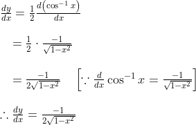 \begin{array}{l} \frac{d y}{d x}=\frac{1}{2} \frac{d\left(\cos ^{-1} x\right)}{d x} \\\\ \quad=\frac{1}{2} \cdot \frac{-1}{\sqrt{1-x^{2}}} \\\\ \quad=\frac{-1}{2 \sqrt{1-x^{2}}} \quad\left[\because \frac{d}{d x} \cos ^{-1} x=\frac{-1}{\sqrt{1-x^{2}}}\right] \\\\ \therefore \frac{d y}{d x}=\frac{-1}{2 \sqrt{1-x^{2}}} \end{array}