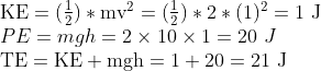 \begin{array}{l} \mathrm{KE}=( \frac{1}{2})* \mathrm{mv}^{2}=( \frac{1}{2})* 2*(1)^{2}=1 \mathrm{~J} \\ PE=mgh=2 \times 10 \times 1=20 \ J\\ \mathrm{TE}=\mathrm{KE}+\mathrm{mgh}=1+20=21 \mathrm{~J} \end{array}