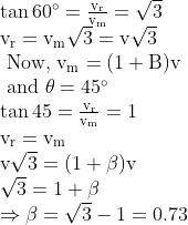 \begin{array}{l} \tan 60^{\circ}=\frac{\mathrm{v}_{\mathrm{r}}}{\mathrm{v}_{\mathrm{m}}}=\sqrt{3} \\ \mathrm{v}_{\mathrm{r}}=\mathrm{v}_{\mathrm{m}} \sqrt{3}=\mathrm{v} \sqrt{3} \\ \text { Now, } \mathrm{v}_{\mathrm{m}}=(1+\mathrm{B}) \mathrm{v} \\ \text { and } \theta=45^{\circ} \\ \tan 45=\frac{\mathrm{v}_{\mathrm{r}}}{\mathrm{v}_{\mathrm{m}}}=1 \\ \mathrm{v}_{\mathrm{r}}=\mathrm{v}_{\mathrm{m}} \\ \mathrm{v} \sqrt{3}=(1+\beta) \mathrm{v} \\ \sqrt{3}=1+\beta \\ \Rightarrow \beta=\sqrt{3}-1=0.73 \end{array}