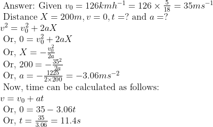 eginarrayl 	ext  Answer: Given  v_0=126 km h ^-1=126 	imes frac518=35 ms ^-1\ 	ext  Distance  X =200 m , v =0, t =? 	ext  and  a =?\ v^2=v_0^2+2 a X\ 	ext  Or,  0=v_0^2+2 a X\ 	ext  Or,  X=-fracv_0^22 a\ 	ext  Or,  200=-frac35^22 a\ 	ext  Or,  a=-frac12252 	imes 200=-3.06 m s ^-2\ 	ext  Now, time can be calculated as follows: \ v=v_0+a t\ 	ext  Or,  0=35-3.06 t\ 	ext  Or,  t=frac353.06=11.4 s endarray