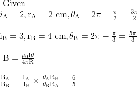 \begin{array}{l} \text { Given } \\ i_{\mathrm{A}}=2, \mathrm{r}_{\mathrm{A}}=2 \mathrm{~cm}, \theta_{\mathrm{A}}=2 \pi-\frac{\pi}{2}=\frac{3 \pi}{2} \\ \\ \mathrm{i}_{\mathrm{B}}=3, \mathrm{r}_{\mathrm{B}}=4 \mathrm{~cm}, \theta_{\mathrm{B}}=2 \pi-\frac{\pi}{3}=\frac{5 \pi}{3} \\ \\ \mathrm{~B}=\frac{\mu_{0} \mathrm{I} \theta}{4 \pi \mathrm{R}} \\ \\ \frac{\mathrm{B}_{\mathrm{A}}}{\mathrm{B}_{\mathrm{B}}}=\frac{\mathrm{I}_{\mathrm{A}}}{\mathrm{I}_{\mathrm{B}}} \times \frac{\theta_{\mathrm{A}} \mathrm{R}_{\mathrm{B}}}{\theta_{\mathrm{B}} \mathrm{R}_{\mathrm{A}}}=\frac{6}{5} \end{array}