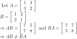 \begin{array}{l} \text { Let } A=\left[\begin{array}{ll} 1 & 3 \\ 3 & 2 \end{array}\right] \\ B=\left[\begin{array}{ll} 1 & 2 \\ 2 & 1 \end{array}\right] \\ \Rightarrow A B=\left[\begin{array}{ll} 7 & 5 \\ 7 & 8 \end{array}\right] \text { and } B A=\left[\begin{array}{ll} 7 & 7 \\ 5 & 8 \end{array}\right] \\ \Rightarrow A B \neq B A \end{array}