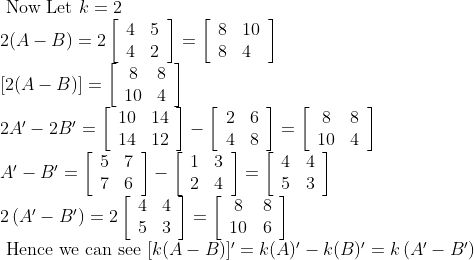 \begin{array}{l} \text { Now Let } k=2 \\ 2(A-B)=2\left[\begin{array}{ll} 4 & 5 \\ 4 & 2 \end{array}\right]=\left[\begin{array}{ll} 8 & 10 \\ 8 & 4 \end{array}\right] \\ {[2(A-B)]=\left[\begin{array}{cc} 8 & 8 \\ 10 & 4 \end{array}\right]} \\ 2 A^{\prime}-2 B'=\left[\begin{array}{ll} 10 & 14 \\ 14 & 12 \end{array}\right]-\left[\begin{array}{ll} 2 & 6 \\ 4 & 8 \end{array}\right]=\left[\begin{array}{cc} 8 & 8 \\ 10 & 4 \end{array}\right] \\ A^{\prime}-B'=\left[\begin{array}{ll} 5 & 7 \\ 7 & 6 \end{array}\right]-\left[\begin{array}{ll} 1 & 3 \\ 2 & 4 \end{array}\right]=\left[\begin{array}{ll} 4 & 4 \\ 5 & 3 \end{array}\right] \\ 2\left(A^{\prime}-B^{\prime}\right)=2\left[\begin{array}{ll} 4 & 4 \\ 5 & 3 \end{array}\right]=\left[\begin{array}{cc} 8 & 8 \\ 10 & 6 \end{array}\right] \\ \text { Hence we can see }[k(A-B)]^{\prime}=k(A)^{\prime}-k(B)^{\prime}=k\left(A^{\prime}-B^{\prime}\right) \end{array}