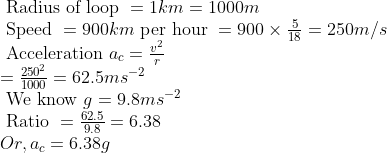 eginarrayl 	ext  Radius of loop =1 km =1000 m\ 	ext  Speed =900 km 	ext  per hour =900 	imes frac518=250 m / s\ 	ext  Acceleration  a_c=fracv^2r\ =frac250^21000=62.5 m s ^-2\ 	ext  We know  g =9.8 m s ^-2\ 	ext  Ratio =frac62.59.8=6.38\ Or , a _ c =6.38 g endarray