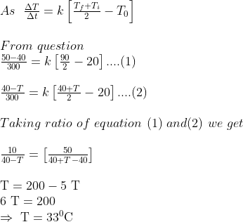 \begin{array}{l} As \ \ \frac{\Delta T}{\Delta t}=k\left[\frac{T_{f}+T_{i}}{2}-T_{0}\right] \\\\ From \ question \\ \frac{50-40}{300}=k\left[\frac{90}{2}-20\right] ....(1)\\ \\ \frac{40-T}{300}=k\left[\frac{40+T}{2}-20\right] ....(2) \\\\ Taking \ ratio \ of \ equation \ (1) \ and (2) \ we \ get \\ \\ \frac{10}{40-T}=\left[\frac{50}{40+T-40}\right] \\ \\ \mathrm{T}=200-5 \mathrm{~T} \\ 6 \mathrm{~T}=200 \\ \Rightarrow \mathrm{~T}=33^{0} \mathrm{C} \end{array}