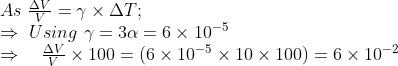 \begin{array}{l} As \ \frac{\Delta V}{V}=\gamma \times \Delta T ; \\ \Rightarrow \ Using \ \gamma=3 \alpha=6 \times 10^{-5} \\ \Rightarrow \quad \frac{\Delta V}{V} \times 100=\left(6 \times 10^{-5} \times 10 \times 100\right)=6 \times 10^{-2} \end{array}