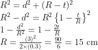\begin{array}{l} R^{2}=d^{2}+(R-t)^{2} \\ R^{2}-d^{2}=R^{2}\left\{1-\frac{t}{R}\right\}^{2} \\ 1-\frac{d^{2}}{R^{2}}=1-\frac{2 t}{R} \\ R=\frac{(3)^{2}}{2 \times(0.3)}=\frac{90}{6}=15 \mathrm{~cm} \end{array}