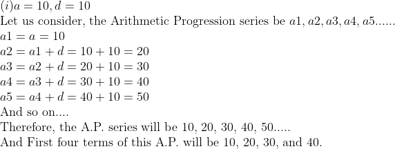 eginarrayl(i)a=10,d=10\ 	extLet us consider, the Arithmetic Progression series be a1,a2,a3,a4,a5......\ a1=a=10\ a2=a1+d=10+10=20\ a3=a2+d=20+10=30\ a4=a3+d=30+10=40\ a5=a4+d=40+10=50\ 	extAnd so on....\ 	extTherefore, the A.P. series will be 10, 20, 30, 40, 50.....\ 	extAnd First four terms of this A.P. will be 10, 20, 30, and 40.endarray