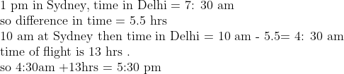eginarrayl	ext1 pm in Sydney, time in Delhi = 7: 30 am\ 	extso difference in time = 5.5 hrs\ 	ext10 am at Sydney then time in Delhi = 10 am - 5.5= 4: 30 am\ 	exttime of flight is 13 hrs .\ 	extso 4:30am +13hrs = 5:30 pmendarray