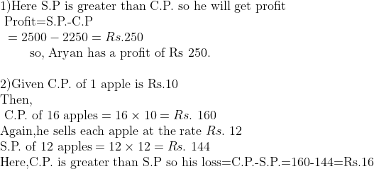 eginarrayl	ext1)Here S.P is greater than C.P. so he will get profit\ 	ext 	extProfit=S.P.-C.P\ 	ext =2500-2250=Rs.250\       	ext so, Aryan has a profit of Rs 250.\ \ 	ext2)Given C.P. of 1 apple is Rs.10\ 	extThen, \ 	ext C.P. of 16 apples=16	imes10=Rs. 160\ 	extAgain,he sells each apple at the rate Rs. 12\ 	extS.P. of 12 apples=12	imes12=Rs. 144\ 	extHere,C.P. is greater than S.P so his loss=C.P.-S.P.=160-144=Rs.16endarray