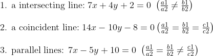eginarrayl	ext1. a intersecting line: 7x+4y+2=0 left(fraca1a2
efracb1b2ight)\ \ 	ext2. a coincident line: 14x-10y-8=0left(fraca1a2=fracb1b2=fracc1c2ight)\ \ 	ext3. parallel lines: 7x-5y+10=0 left(fraca1a2=fracb1b2
efracc1c2ight)endarray