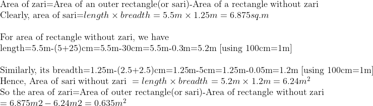 eginarrayl	extArea of zari=Area of an outer rectangle(or sari)-Area of a rectangle without zari\ 	extClearly, area of sari=length	imes breadth=5.5m	imes1.25m=6.875sq.m\ \ 	extFor area of rectangle without zari, we have\ 	extlength=5.5m-(5+25)cm=5.5m-30cm=5.5m-0.3m=5.2m [using 100cm=1m]\ \ 	extSimilarly, its breadth	ext=1.25m-(2.5+2.5)cm=1.25m-5cm=1.25m-0.05m=1.2m [using 100cm=1m]\ 	extHence, Area of sari without zari =length	imes breadth=5.2m	imes1.2m=6.24m^2\ 	extSo the area of zari=Area of outer rectangle(or sari)-Area of rectangle without zari\ =6.875m2-6.24m2=0.635m^2\ endarray